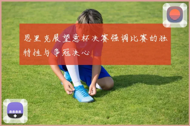 恩里克展望意杯决赛强调比赛的独特性与争冠决心