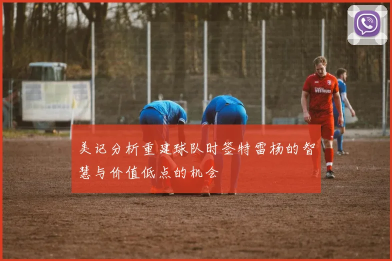 美记分析重建球队时签特雷杨的智慧与价值低点的机会