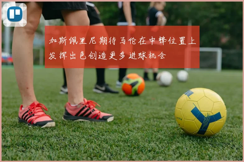 加斯佩里尼期待马伦在中锋位置上发挥出色创造更多进球机会