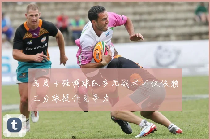乌度卡强调球队多元战术不仅依赖三分球提升竞争力