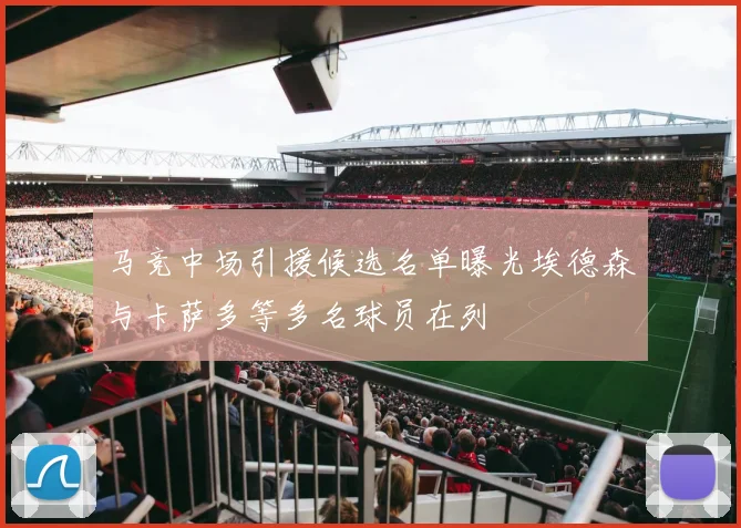 马竞中场引援候选名单曝光埃德森与卡萨多等多名球员在列