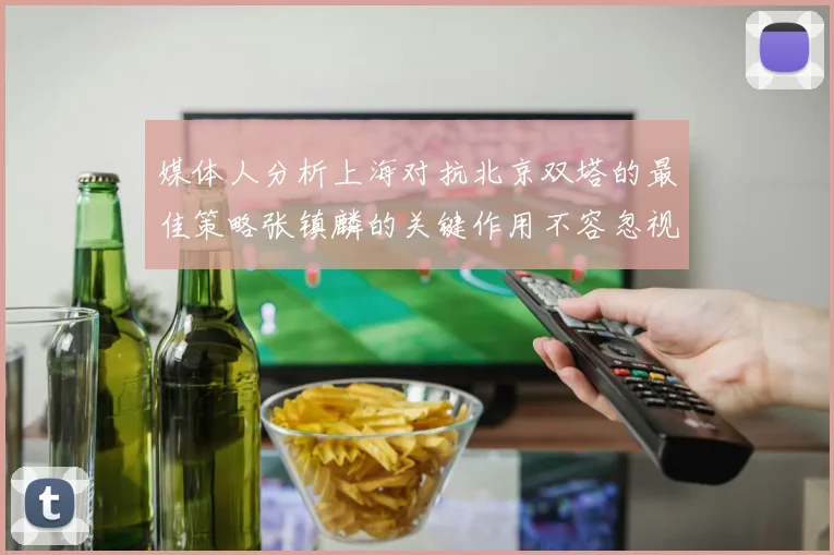媒体人分析上海对抗北京双塔的最佳策略张镇麟的关键作用不容忽视
