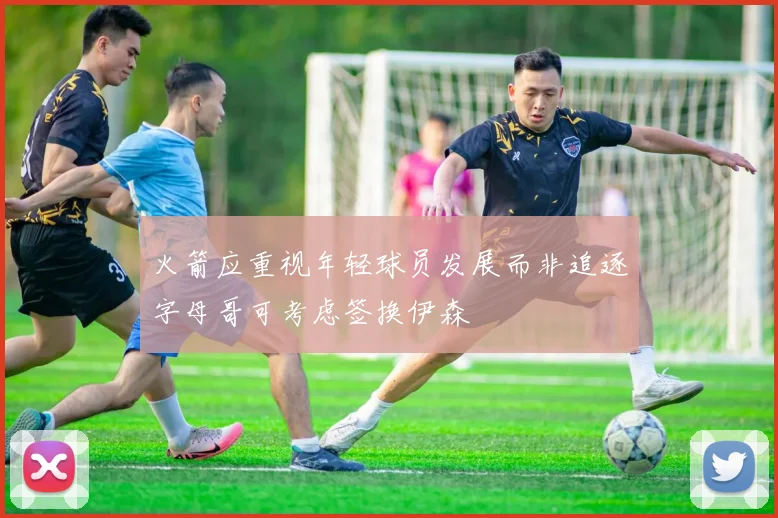 火箭应重视年轻球员发展而非追逐字母哥可考虑签换伊森