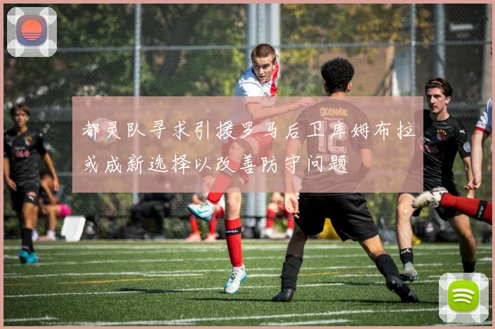 都灵队寻求引援罗马后卫库姆布拉或成新选择以改善防守问题
