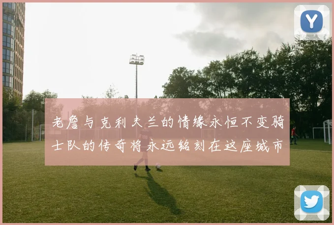 老詹与克利夫兰的情缘永恒不变骑士队的传奇将永远铭刻在这座城市