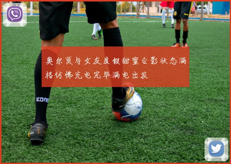 奥尔莫与女友度假甜蜜合影状态满格仿佛充电完毕满电出发