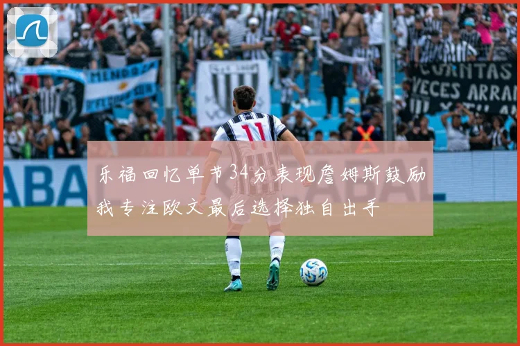乐福回忆单节34分表现詹姆斯鼓励我专注欧文最后选择独自出手
