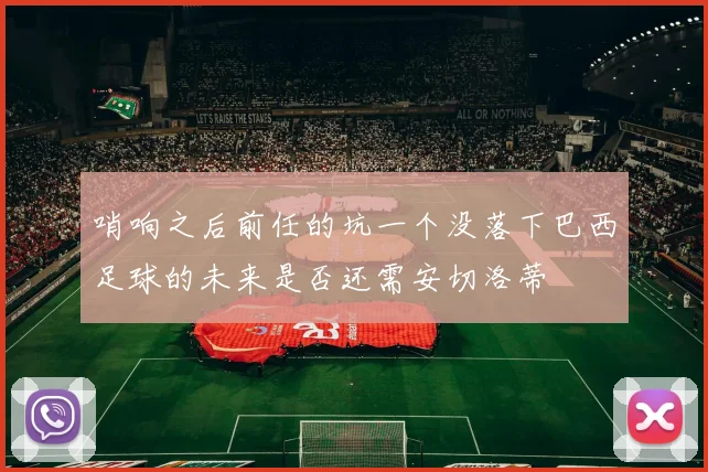 哨响之后前任的坑一个没落下巴西足球的未来是否还需安切洛蒂