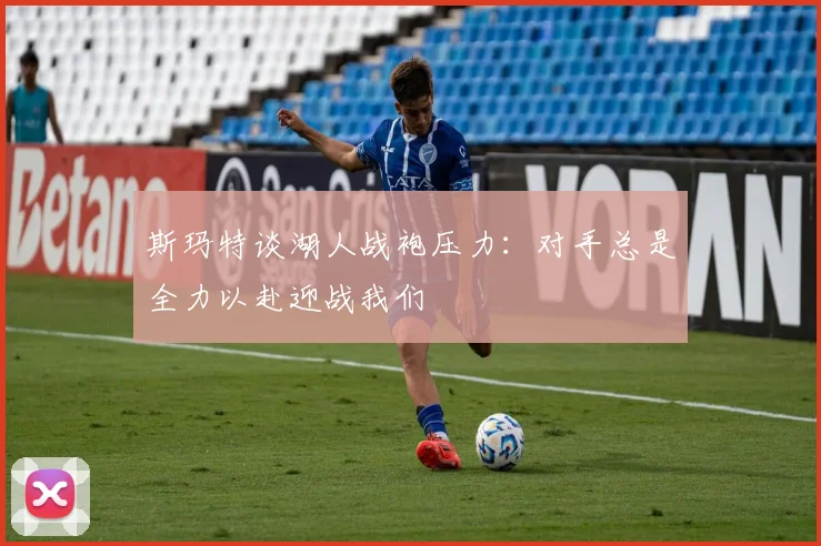 斯玛特谈湖人战袍压力：对手总是全力以赴迎战我们