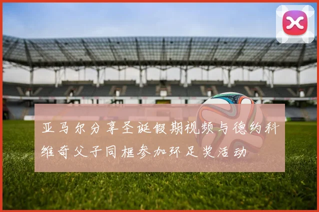 亚马尔分享圣诞假期视频与德约科维奇父子同框参加环足奖活动