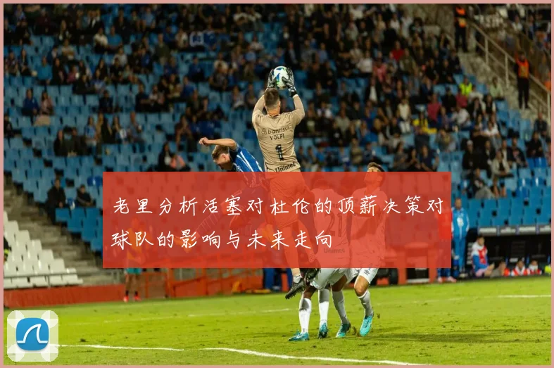 老里分析活塞对杜伦的顶薪决策对球队的影响与未来走向
