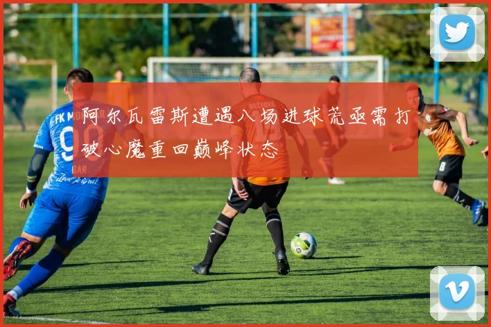 阿尔瓦雷斯遭遇八场进球荒亟需打破心魔重回巅峰状态
