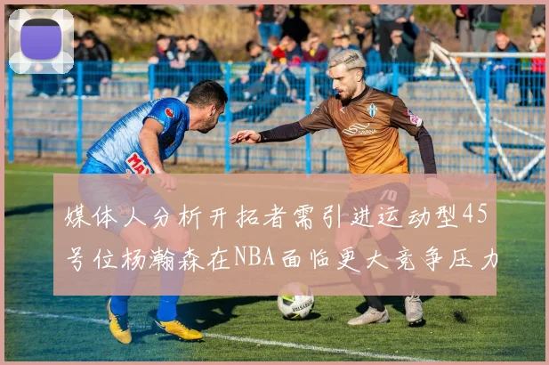 媒体人分析开拓者需引进运动型45号位杨瀚森在NBA面临更大竞争压力