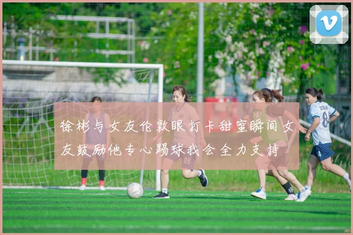徐彬与女友伦敦眼打卡甜蜜瞬间女友鼓励他专心踢球我会全力支持
