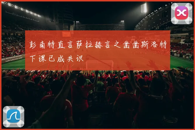 彭南特直言萨拉赫言之凿凿斯洛特下课已成共识